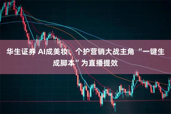 华生证券 AI成美妆、个护营销大战主角 “一键生成脚本”为直播提效