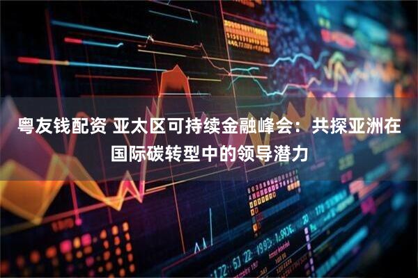 粤友钱配资 亚太区可持续金融峰会：共探亚洲在国际碳转型中的领导潜力