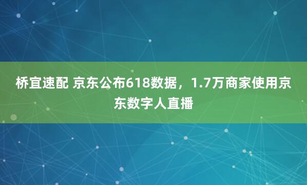 桥宜速配 京东公布618数据，1.7万商家使用京东数字人直播