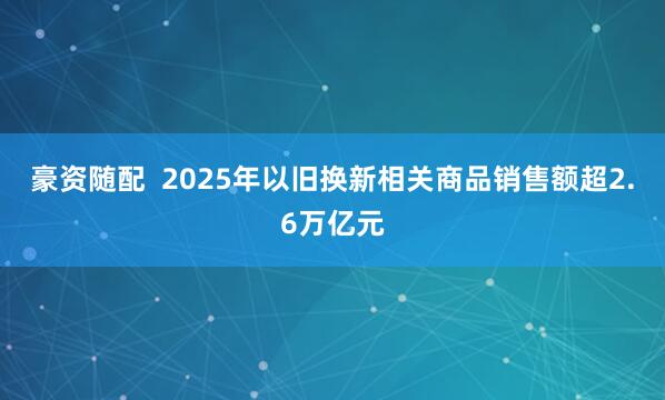 豪资随配  2025年以旧换新相关商品销售额超2.6万亿元