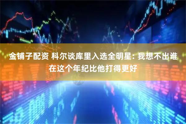 金铺子配资 科尔谈库里入选全明星: 我想不出谁在这个年纪比他打得更好