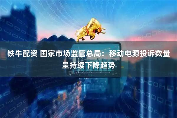 铁牛配资 国家市场监管总局：移动电源投诉数量呈持续下降趋势