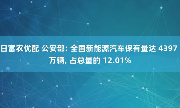 日富农优配 公安部: 全国新能源汽车保有量达 4397 万辆, 占总量的 12.01%