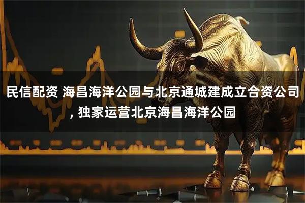 民信配资 海昌海洋公园与北京通城建成立合资公司, 独家运营北京海昌海洋公园