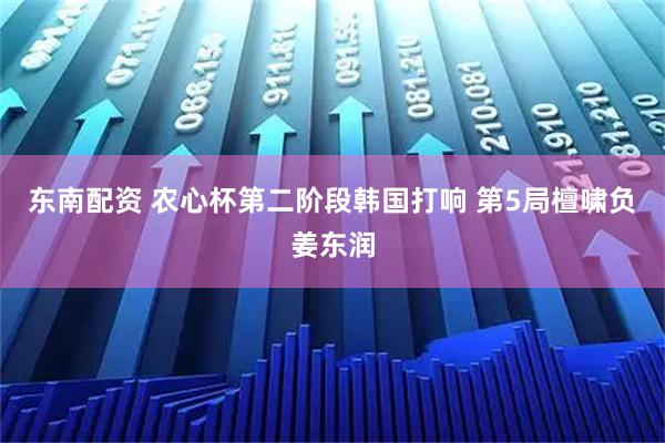 东南配资 农心杯第二阶段韩国打响 第5局檀啸负姜东润