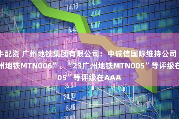 牛配资 广州地铁集团有限公司：中诚信国际维持公司“23广州地铁MTN006”、“23广州地铁MTN005”等评级在AAA