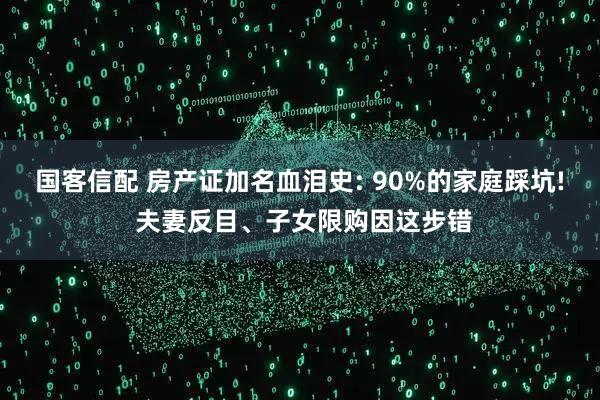 国客信配 房产证加名血泪史: 90%的家庭踩坑! 夫妻反目、子女限购因这步错
