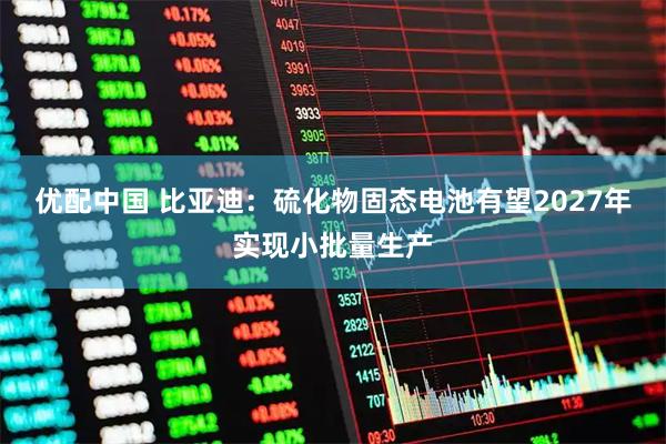 优配中国 比亚迪：硫化物固态电池有望2027年实现小批量生产