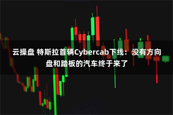 云操盘 特斯拉首辆Cybercab下线：没有方向盘和踏板的汽车终于来了