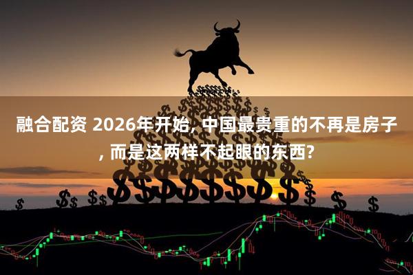 融合配资 2026年开始, 中国最贵重的不再是房子, 而是这两样不起眼的东西?