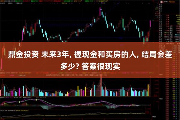 鼎金投资 未来3年, 握现金和买房的人, 结局会差多少? 答案很现实