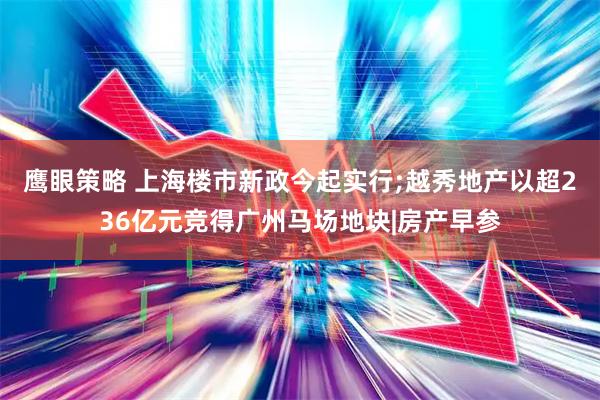 鹰眼策略 上海楼市新政今起实行;越秀地产以超236亿元竞得广州马场地块|房产早参